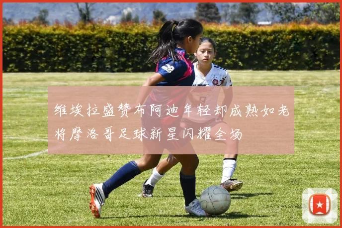 维埃拉盛赞布阿迪年轻却成熟如老将摩洛哥足球新星闪耀全场