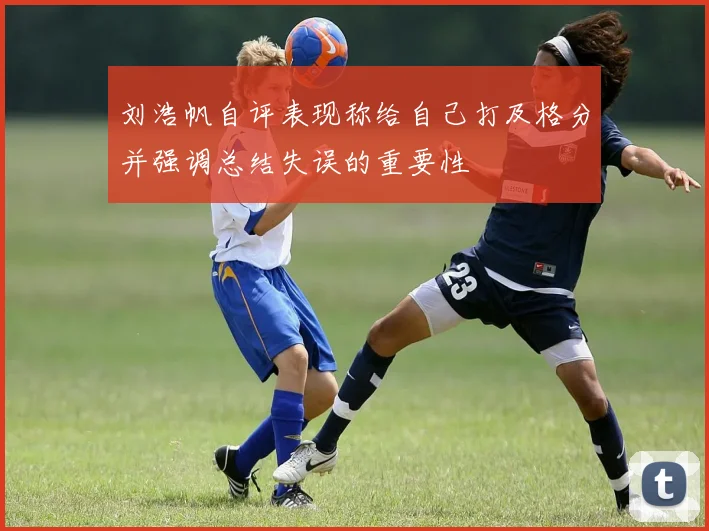 刘浩帆自评表现称给自己打及格分并强调总结失误的重要性
