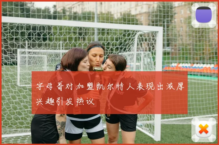字母哥对加盟凯尔特人表现出浓厚兴趣引发热议