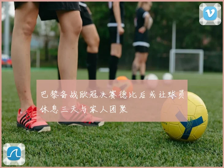 巴黎备战欧冠决赛德比后或让球员休息三天与家人团聚