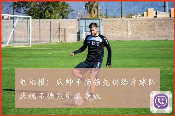 电讯报：瓜帅半场领先仍怒斥球队庆祝不热烈引发争议